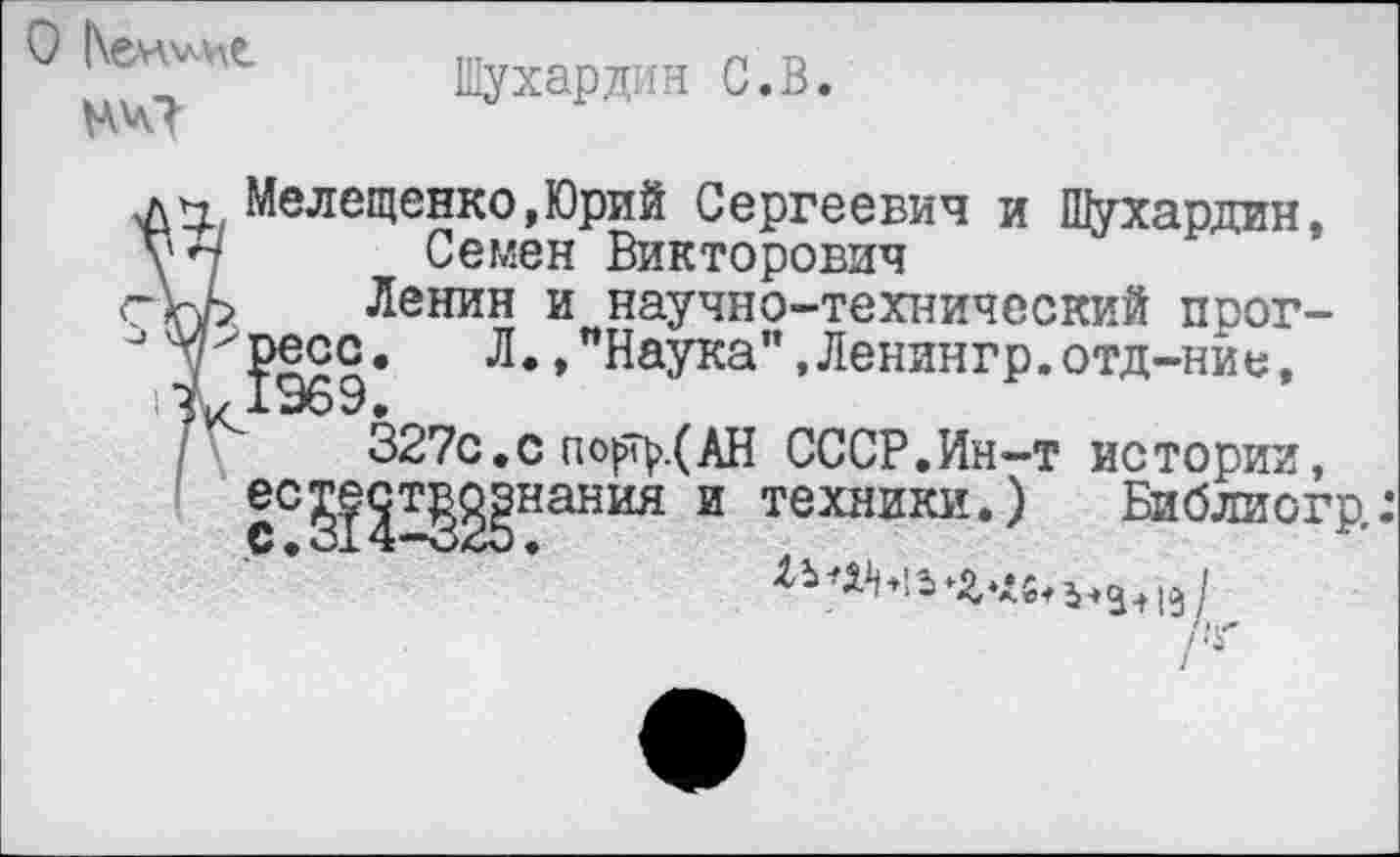 ﻿Шухардин С. В.
О [\ен\м>с
Мелещенко,Юрий Сергеевич и Шухардин, у Семен Викторович
г\у>. Ленин и научно-технический прог-
Л.,"Наука’’,Ленингр,отд-ние,
327с.с по}йу(АН СССР.Ин-т истории, ^т^нания и техники.) Библиогр,:
ес
с.